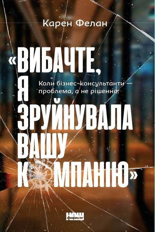 'I'm sorry, I ruined your company.'When business consultants are the problem, not the solution / «Вибачте, я зруйнувала вашу компанію». Коли бізнес-консультанти — проблема, а не рішення Карен Фелан 978-617-7866-92-2-1