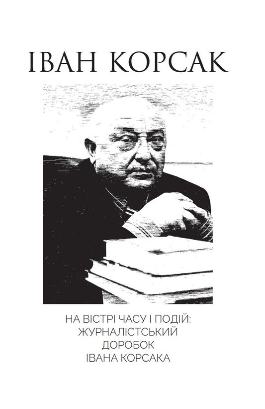 On The Cutting Edge Of Time And Events: The Journalistic Work Of Ivan Korsak / На вістрі часу і подій: журналістський доробок Івана Корсака Ivan Korsak / Іван Корсак 9786176426646-1