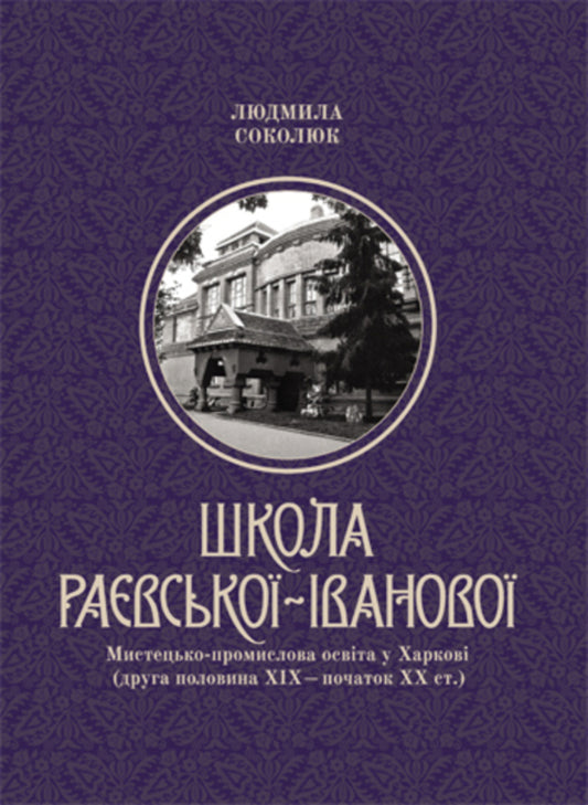 Raevska-Ivanova School: Art And Industrial Education In Kharkiv (Second Half Of The 19Th - Beginning Of The 20Th Century) / Школа Раєвської-Іванової: Мистецько-промислова освіта у Харкові (друга половина ХІХ – початок ХХ ст.) Lyudmila Sokolyuk / Людмила Соколюк 9786177538454-1