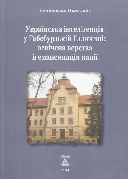 Ukrainian intelligentsia in Habsburg Galicia. The educated class and the emancipation of the nation / Українська інтелігенція у Габсбурзькій Галичині. Освічена верства й емансипація нації Святослав Пахолкив 978-966-441-332-6-1